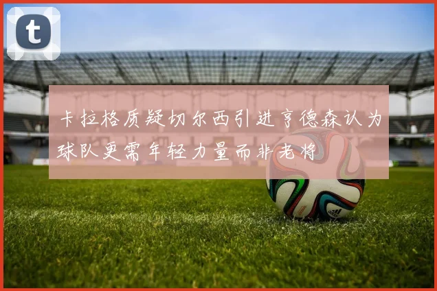 卡拉格质疑切尔西引进亨德森认为球队更需年轻力量而非老将