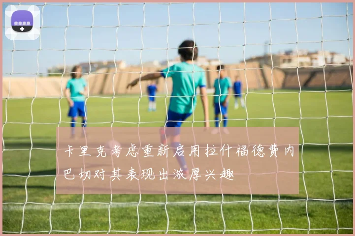 卡里克考虑重新启用拉什福德费内巴切对其表现出浓厚兴趣
