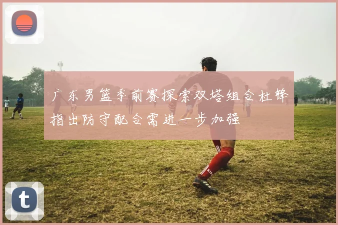 广东男篮季前赛探索双塔组合杜锋指出防守配合需进一步加强