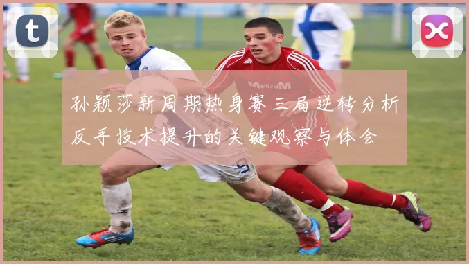 孙颖莎新周期热身赛三局逆转分析反手技术提升的关键观察与体会