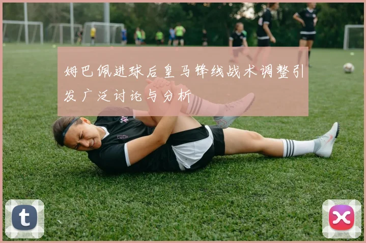 姆巴佩进球后皇马锋线战术调整引发广泛讨论与分析