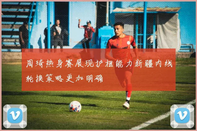 周琦热身赛展现护框能力新疆内线轮换策略更加明确