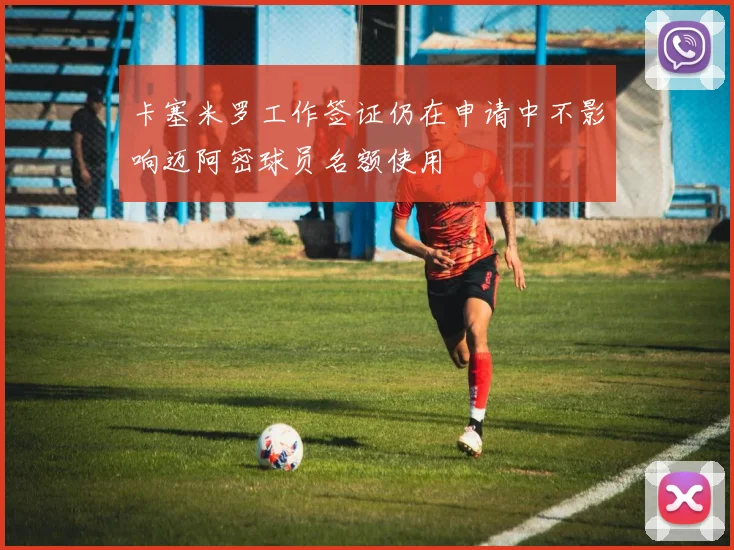 卡塞米罗工作签证仍在申请中不影响迈阿密球员名额使用