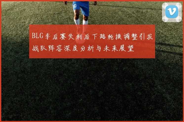 BLG季后赛失利后下路轮换调整引发战队阵容深度分析与未来展望